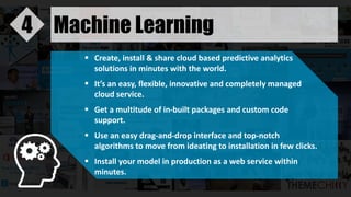 Machine Learning4
 Create, install & share cloud based predictive analytics
solutions in minutes with the world.
 It’s an easy, flexible, innovative and completely managed
cloud service.
 Get a multitude of in-built packages and custom code
support.
 Use an easy drag-and-drop interface and top-notch
algorithms to move from ideating to installation in few clicks.
 Install your model in production as a web service within
minutes.
 