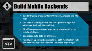 Build Mobile Backends5
 Build intriguing cross-platform Windows, Android and iOS
apps.
 Get help in creating native and cross-platform apps for
Windows, Android, Mac and iOS.
 Modify responsiveness of apps by caching data of server
locally on device.
 Connect apps to data on-premises.
 Readily set-up in-built auto scale for both Notification Hubs
and Mobile Apps so as to match the needs of your app.
 