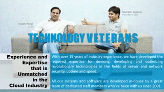 With over 15 years of industry experience, we have developed the
required expertise for devising, developing and optimizing
revolutionary technologies in the fields of server and network
security, uptime and speed.
All our systems and software are developed in-house by a great
team of dedicated staff members who’ve been with us since 2001.
TECHNOLOGY VETERANS
Experience and
Expertise
that is
Unmatched
in the
Cloud Industry
 