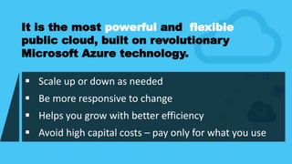  Scale up or down as needed
 Be more responsive to change
 Helps you grow with better efficiency
 Avoid high capital costs – pay only for what you use
It is the most powerful and flexible
public cloud, built on revolutionary
Microsoft Azure technology.
 