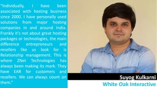 Suyog Kulkarni
White Oak Interactive
“Individually, I have been
associated with hosting business
since 2000. I have personally used
solutions from major hosting
companies in and around India.
Frankly it's not about great hosting
packages or technologies, the main
difference entrepreneurs and
resellers like us look for is
Relationship management. This is
where ZNet Technologies has
always been making its mark. They
have EAR for customers and
resellers. We can always count on
them.”
 