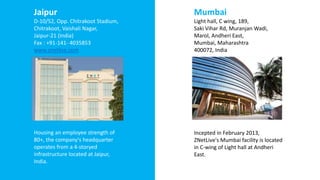 Jaipur
D-10/52, Opp. Chitrakoot Stadium,
Chitrakoot, Vaishali Nagar,
Jaipur-21 (India)
Fax : +91-141- 4035853
www.znetlive.com
Housing an employee strength of
80+, the company's headquarter
operates from a 4-storyed
infrastructure located at Jaipur,
India.
Mumbai
Light hall, C wing, 189,
Saki Vihar Rd, Muranjan Wadi,
Marol, Andheri East,
Mumbai, Maharashtra
400072, India
Incepted in February 2013,
ZNetLive's Mumbai facility is located
in C-wing of Light hall at Andheri
East.
 