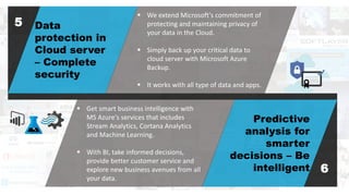 Data
protection in
Cloud server
– Complete
security
Predictive
analysis for
smarter
decisions – Be
intelligent
 We extend Microsoft's commitment of
protecting and maintaining privacy of
your data in the Cloud.
 Simply back up your critical data to
cloud server with Microsoft Azure
Backup.
 It works with all type of data and apps.
5
6
 Get smart business intelligence with
MS Azure's services that includes
Stream Analytics, Cortana Analytics
and Machine Learning.
 With BI, take informed decisions,
provide better customer service and
explore new business avenues from all
your data.
 
