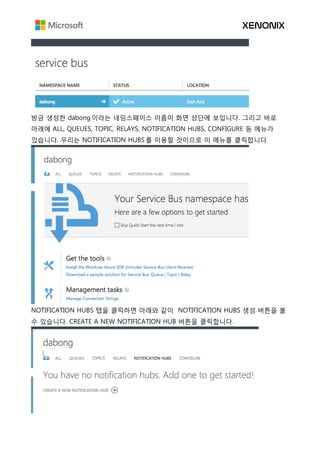 방금 생성한 dabong 이라는 네임스페이스 이름이 화면 상단에 보입니다. 그리고 바로
아래에 ALL, QUEUES, TOPIC, RELAYS, NOTIFICATION HUBS, CONFIGURE 등 메뉴가
있습니다. 우리는 NOTIFICATION HUBS 를 이용할 것이므로 이 메뉴를 클릭합니다.
NOTIFICATION HUBS 탭을 클릭하면 아래와 같이 NOTIFICATION HUBS 생성 버튼을 볼
수 있습니다. CREATE A NEW NOTIFICATION HUB 버튼을 클릭합니다.
 