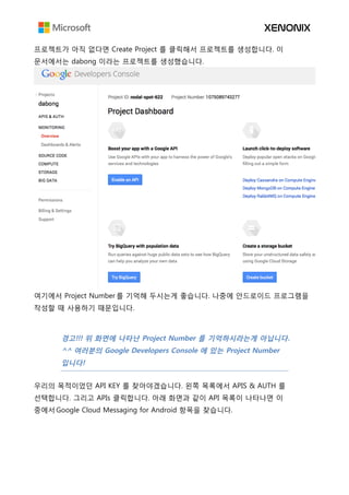 프로젝트가 아직 없다면 Create Project 를 클릭해서 프로젝트를 생성합니다. 이
문서에서는 dabong 이라는 프로젝트를 생성했습니다.
여기에서 Project Number 를 기억해 두시는게 좋습니다. 나중에 안드로이드 프로그램을
작성할 때 사용하기 때문입니다.
경고!!! 위 화면에 나타난 Project Number 를 기억하시라는게 아닙니다.
^^ 여러분의 Google Developers Console 에 있는 Project Number
입니다!
우리의 목적이었던 API KEY 를 찾아야겠습니다. 왼쪽 목록에서 APIS & AUTH 를
선택합니다. 그리고 APIs 클릭합니다. 아래 화면과 같이 API 목록이 나타나면 이
중에서 Google Cloud Messaging for Android 항목을 찾습니다.
 