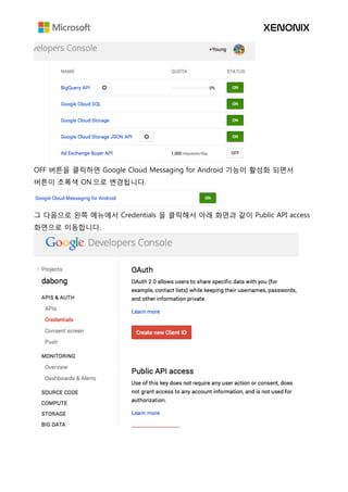 OFF 버튼을 클릭하면 Google Cloud Messaging for Android 기능이 활성화 되면서
버튼이 초록색 ON 으로 변경됩니다.
그 다음으로 왼쪽 메뉴에서 Credentials 을 클릭해서 아래 화면과 같이 Public API access
화면으로 이동합니다.
 