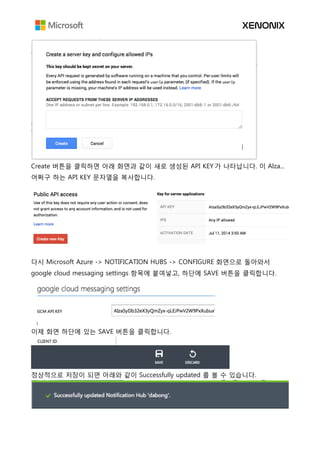 Create 버튼을 클릭하면 아래 화면과 같이 새로 생성된 API KEY 가 나타납니다. 이 Alza...
어쩌구 하는 API KEY 문자열을 복사합니다.
다시 Microsoft Azure -> NOTIFICATION HUBS -> CONFIGURE 화면으로 돌아와서
google cloud messaging settings 항목에 붙여넣고, 하단에 SAVE 버튼을 클릭합니다.
이제 화면 하단에 있는 SAVE 버튼을 클릭합니다.
정상적으로 저장이 되면 아래와 같이 Successfully updated 를 볼 수 있습니다.
 