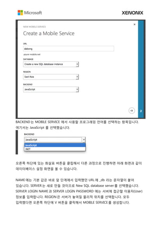 BACKEND 는 MOBILE SERVICE 에서 사용할 프로그래밍 언어를 선택하는 항목입니다.
여기서는 JavaScript 를 선택했습니다.
오른쪽 하단에 있는 화살표 버튼을 클립해서 다른 과정으로 진행하면 아래 화면과 같이
데이터베이스 설정 화면을 볼 수 있습니다.
NAME 에는 기본 값은 바로 앞 단계에서 입력했던 URL 에 _db 라는 문자열이 붙어
있습니다. SERVER 는 새로 만들 것이므로 New SQL database server 를 선택했습니다.
SERVER LOGIN NAME 과 SERVER LOGIN PASSWORD 에는 서버에 접근할 이용자(User)
정보를 입력합니다. REGION 은 서버가 놓여질 물리적 위치를 선택합니다. 모두
입력했다면 오른쪽 하단에 V 버튼을 클릭해서 MOBILE SERVICE 를 생성합니다.
 