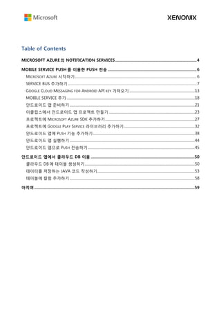 Table of Contents
MICROSOFT AZURE 의 NOTIFICATION SERVICES ............................................................................4
MOBILE SERVICE PUSH 를 이용한 PUSH 전송 ...................................................................................6
MICROSOFT AZURE 시작하기........................................................................................................................................ 6
SERVICE BUS 추가하기................................................................................................................................................ 7
GOOGLE CLOUD MESSAGING FOR ANDROID API KEY 가져오기 .........................................................................13
MOBILE SERVICE 추가 ...............................................................................................................................................18
안드로이드 앱 준비하기............................................................................................................................................21
이클립스에서 안드로이드 앱 프로젝트 만들기 ................................................................................................23
프로젝트에 MICROSOFT AZURE SDK 추가하기....................................................................................................27
프로젝트에 GOOGLE PLAY SERVICE 라이브러리 추가하기...............................................................................32
안드로이드 앱에 PUSH 기능 추가하기..................................................................................................................38
안드로이드 앱 실행하기............................................................................................................................................44
안드로이드 앱으로 PUSH 전송하기........................................................................................................................45
안드로이드 앱에서 클라우드 DB 이용 .................................................................................................50
클라우드 DB 에 테이블 생성하기...........................................................................................................................50
데이터를 저장하는 JAVA 코드 작성하기.............................................................................................................53
테이블에 칼럼 추가하기............................................................................................................................................58
마치며......................................................................................................................................................59
 