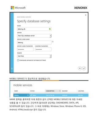 MOBILE SERVICE 가 정상적으로 생성됐습니다.
NAME 항목을 클릭하면 아래 화면과 같이 선택한 MOBILE SERVICE 에 대한 자세한
내용을 볼 수 있습니다. 간단하게 둘러보면 상단에는 DASHBOARD, DATA, API,
SCHEDULER 등이 있습니다. 그 바로 아래에는 Windows Store, Windows Phone 8, iOS,
Android, HTML/JavaScript 등이 있습니다.
 