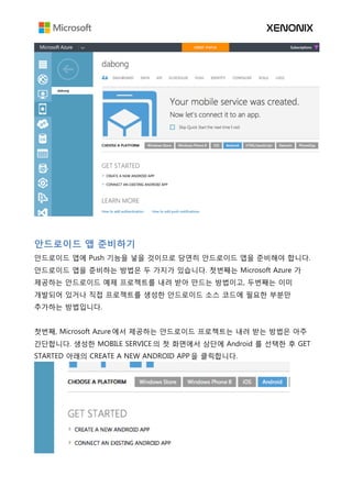 안드로이드 앱 준비하기
안드로이드 앱에 Push 기능을 넣을 것이므로 당연히 안드로이드 앱을 준비해야 합니다.
안드로이드 앱을 준비하는 방법은 두 가지가 있습니다. 첫번째는 Microsoft Azure 가
제공하는 안드로이드 예제 프로젝트를 내려 받아 만드는 방법이고, 두번째는 이미
개발되어 있거나 직접 프로젝트를 생성한 안드로이드 소스 코드에 필요한 부분만
추가하는 방법입니다.
첫번째, Microsoft Azure 에서 제공하는 안드로이드 프로젝트는 내려 받는 방법은 아주
간단합니다. 생성한 MOBILE SERVICE 의 첫 화면에서 상단에 Android 를 선택한 후 GET
STARTED 아래의 CREATE A NEW ANDROID APP 을 클릭합니다.
 