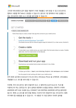 그러면 아래 화면과 같이 앱을 개발하기 위한 개발툴도 내려 받을 수 있고 안드로이드
앱에서 사용할 DB Table 도 생성할 수 있습니다. 끝으로 3 번 항목에서 바로 실행할 수
있는 안드로이드 앱의 소스 코드를 내려 받을 수 있습니다.
만약 화면 상단에서 Android 가 아니라 iOS 나 Windows Phone 을 선택하면 그에 알맞는
개발툴과 소스 코드를 내려 받을 수 있습니다.
두번째, 이미 안드로이드 앱이 만들어져 있고 그 앱에 Microsoft Azure 의 Push 를
이용하고자 하는 경우입니다. 앞서 살펴본 화면에서 보였을 텐데요. CREATE A NEW
ANDROID APP 바로 아래에 있는 CONNECT AN EXISTING ANDROID APP 을 클릭하면
됩니다. 예제 소스코드를 내려 받을 때와는 다르게 이미 만들어져 있는 안드로이드 앱에
추가해야 할 내용들을 볼 수 있습니다. 이 내용은 이 다음 장에서 자세히 살펴볼
 
