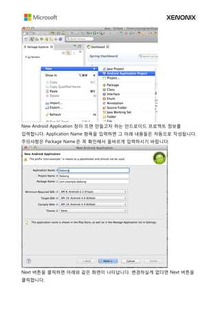 New Android Application 창이 뜨면 만들고자 하는 안드로이드 프로젝트 정보를
입력합니다. Application Name 항목을 입력하면 그 아래 내용들은 자동으로 작성됩니다.
주의사항은 Package Name 은 꼭 확인해서 올바르게 입력하시기 바랍니다.
Next 버튼을 클릭하면 아래와 같은 화면이 나타납니다. 변경하실게 없다면 Next 버튼을
클릭합니다.
 