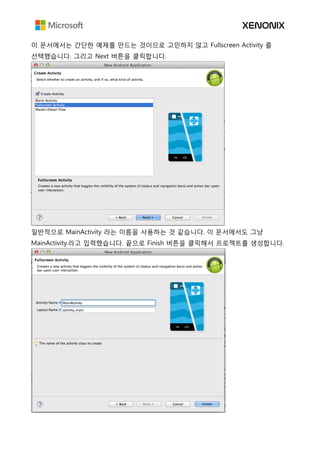 이 문서에서는 간단한 예제를 만드는 것이므로 고민하지 않고 Fullscreen Activity 를
선택했습니다. 그리고 Next 버튼을 클릭합니다.
일반적으로 MainActivity 라는 이름을 사용하는 것 같습니다. 이 문서에서도 그냥
MainActivity 라고 입력했습니다. 끝으로 Finish 버튼을 클릭해서 프로젝트를 생성합니다.
 