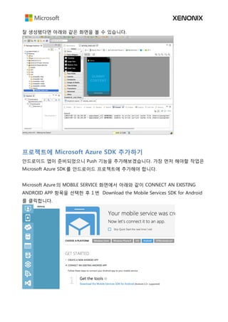 잘 생성됐다면 아래와 같은 화면을 볼 수 있습니다.
프로젝트에 Microsoft Azure SDK 추가하기
안드로이드 앱이 준비되었으니 Push 기능을 추가해보겠습니다. 가장 먼저 해야할 작업은
Microsoft Azure SDK 를 안드로이드 프로젝트에 추가해야 합니다.
Microsoft Azure 의 MOBILE SERVICE 화면에서 아래와 같이 CONNECT AN EXISTING
ANDROID APP 항목을 선택한 후 1 번 Download the Mobile Services SDK for Android
를 클릭합니다.
 