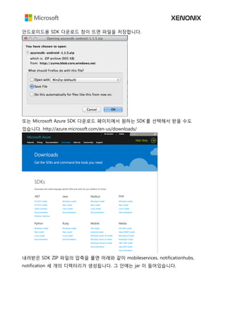 안드로이드용 SDK 다운로드 창이 뜨면 파일을 저장합니다.
또는 Microsoft Azure SDK 다운로드 페이지에서 원하는 SDK 를 선택해서 받을 수도
있습니다. http://azure.microsoft.com/en-us/downloads/
내려받은 SDK ZIP 파일의 압축을 풀면 아래와 같이 mobileservices, notificationhubs,
notification 세 개의 디렉터리가 생성됩니다. 그 안에는 jar 이 들어있습니다.
 