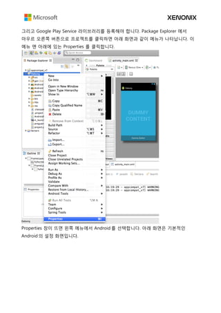 그리고 Google Play Service 라이브러리를 등록해야 합니다. Package Explorer 에서
마우르 오른쪽 버튼으로 프로젝트를 클릭하면 아래 화면과 같이 메뉴가 나타납니다. 이
메뉴 맨 아래에 있는 Properties 를 클릭합니다.
Properties 창이 뜨면 왼쪽 메뉴에서 Android 를 선택합니다. 아래 화면은 기본적인
Android 의 설정 화면입니다.
 