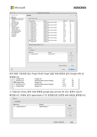 먼저 화면 가운데에 있는 Project Build Target 값을 아래 화면과 같이 Google APIs 로
변경합니다.
그 다음으로 Library 영역 아래 목록에 google-play-services-lib 라는 항목이 있는지
확인합니다. 아래와 같이 appcompat_v7 만 존재한다면 오른쪽 Add 버튼을 클릭합니다.
 