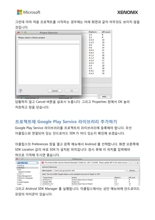 그런데 아마 처음 프로젝트를 시작하는 경우에는 아래 화면과 같이 아무것도 보이지 않을
것입니다.
당황하지 않고 Cancel 버튼을 살포시 누릅니다. 그리고 Properties 창에서 OK 눌러
저장하고 창을 닫습니다.
프로젝트에 Google Play Service 라이브러리 추가하기
Google Play Service 라이브러리를 프로젝트의 라이브러리에 등록해야 합니다. 우선
이클립스와 연결되어 있는 안드로이드 SDK 가 어디 있는지 확인해 보겠습니다.
이클립스의 Preferences 창을 열고 왼쪽 메뉴에서 Android 를 선택합니다. 화면 오른쪽에
SDK Location 값이 바로 SDK 가 설치된 위치입니다. 잠시 후에 이 위치를 입력해야
하므로 기억해 두시면 좋습니다.
그리고 Android SDK Manager 를 실행합니다. 이클립스에서는 상단 메뉴바에 안드로이드
모양의 아이콘이 있습니다.
 