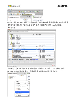 Android SDK Manager 창이 열리면 Google Play services 항목을 선택해서 install 버튼을
클릭해서 설치합니다. 정상적으로 설치가 되면 아래 화면과 같이 installed 라고
표시됩니다.
자 이제 Google Play services 를 이클립스로 import 해야 합니다. 아래 화면과 같이
Package Explorer 에서 마우스 오른쪽 버튼을 눌러 Import 를 선택합니다.
 
