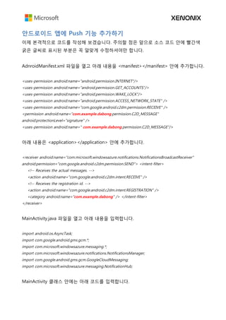 안드로이드 앱에 Push 기능 추가하기
이제 본격적으로 코드를 작성해 보겠습니다. 주의할 점은 앞으로 소스 코드 안에 빨간색
굵은 글씨로 표시된 부분은 꼭 알맞게 수정하셔야만 합니다.
AdnroidManifest.xml 파일을 열고 아래 내용을 <manifest></manifest> 안에 추가합니다.
<uses-permission android:name="android.permission.INTERNET"/>
<uses-permission android:name="android.permission.GET_ACCOUNTS"/>
<uses-permission android:name="android.permission.WAKE_LOCK"/>
<uses-permission android:name="android.permission.ACCESS_NETWORK_STATE" />
<uses-permission android:name="com.google.android.c2dm.permission.RECEIVE" />
<permission android:name="com.example.dabong.permission.C2D_MESSAGE"
android:protectionLevel="signature" />
<uses-permission android:name=" com.example.dabong.permission.C2D_MESSAGE"/>
아래 내용은 <application></application> 안에 추가합니다.
<receiver android:name="com.microsoft.windowsazure.notifications.NotificationsBroadcastReceiver"
android:permission="com.google.android.c2dm.permission.SEND"> <intent-filter>
<!-- Receives the actual messages. -->
<action android:name="com.google.android.c2dm.intent.RECEIVE" />
<!-- Receives the registration id. -->
<action android:name="com.google.android.c2dm.intent.REGISTRATION" />
<category android:name="com.example.dabong" /> </intent-filter>
</receiver>
MainActivity.java 파일을 열고 아래 내용을 입력합니다.
import android.os.AsyncTask;
import com.google.android.gms.gcm.*;
import com.microsoft.windowsazure.messaging.*;
import com.microsoft.windowsazure.notifications.NotificationsManager;
import com.google.android.gms.gcm.GoogleCloudMessaging;
import com.microsoft.windowsazure.messaging.NotificationHub;
MainActivity 클래스 안에는 아래 코드를 입력합니다.
 