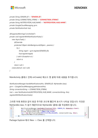 private String SENDER_ID = "SENDER_ID";
private String CONNECTION_STRING = "CONNECTION_STRING";
private String NOTIFICATION_HUB_NAME = "NOTIFICATION_HUB_NAME";
private GoogleCloudMessaging gcm;
private NotificationHub hub;
@SuppressWarnings("unchecked")
private void registerWithNotificationHubs() {
new AsyncTask() {
@Override
protected Object doInBackground(Object... params) {
try {
String regid = gcm.register(SENDER_ID);
hub.register(regid);
} catch (Exception e) {
return e;
}
return null; }
}.execute(null, null, null);
}
MainActivity 클래스 안에 onCreate() 메소드 맨 끝에 아래 내용을 추가합니다.
NotificationsManager.handleNotifications(this, SENDER_ID, MyHandler.class);
gcm = GoogleCloudMessaging.getInstance(this);
String connectionString = CONNECTION_STRING;
hub = new NotificationHub(NOTIFICATION_HUB_NAME, connectionString, this);
registerWithNotificationHubs();
그러면 아래 화면과 같이 방금 추가한 코드에 빨간색 표시가 나타날 것입니다. 이것은
MyHandler.class 가 없기 때문이므로 MyHandler 클래스를 작성해야 합니다.
Package Explorer 에서 New -> Class 를 선택합니다.
 