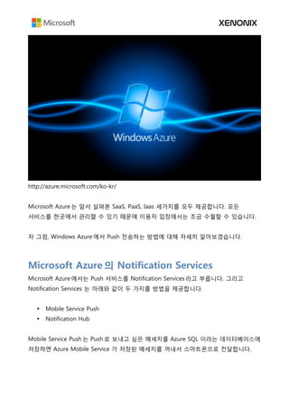 http://azure.microsoft.com/ko-kr/
Microsoft Azure 는 앞서 살펴본 SaaS, PaaS, Iaas 세가지를 모두 제공합니다. 모든
서비스를 한곳에서 관리할 수 있기 때문에 이용자 입장에서는 조금 수월할 수 있습니다.
자 그럼, Windows Azure 에서 Push 전송하는 방법에 대해 자세히 알아보겠습니다.
Microsoft Azure 의 Notification Services
Microsoft Azure 에서는 Push 서비스를 Notification Services 라고 부릅니다. 그리고
Notification Services 는 아래와 같이 두 가지를 방법을 제공합니다.
• Mobile Service Push
• Notification Hub
Mobile Service Push 는 Push 로 보내고 싶은 메세지를 Azure SQL 이라는 데이터베이스에
저장하면 Azure Mobile Service 가 저장된 메세지를 꺼내서 스마트폰으로 전달합니다.
 