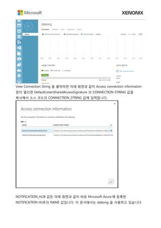 View Connection String 을 클릭하면 아래 화면과 같이 Access connection information
창이 열리면 DefaultListenSharedAccessSignature 의 CONNECTION STRING 값을
복사해서 소스 코드의 CONNECTION_STRING 값에 입력합니다.
NOTIFICATION_HUB 값은 아래 화면과 같이 바로 Microsoft Azure 에 등록한
NOTIFICATION HUB 의 NAME 값입니다. 이 문서에서는 dabong 을 사용하고 있습니다.
 