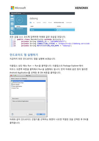 모든 값을 소스 코드에 입력하면 아래와 같은 모습일 것입니다.
안드로이드 앱 실행하기
지금까지 만든 안드로이드 앱을 실행해 보겠습니다.
이클립스 상단 메뉴 Run -> Run 을 클릭합니다. 이클립스의 Package Explorer 에서
마우스 오른쪽 버튼을 클릭해서 Run 을 실행해도 됩니다. 만약 아래와 같은 창이 열리면
Android Application 를 선택한 후 OK 버튼을 클릭합니다.
아래와 같이 안드로이드 단말기를 선택하는 화면이 나오면 적절한 것을 선택한 후 OK 를
클릭합니다.
 