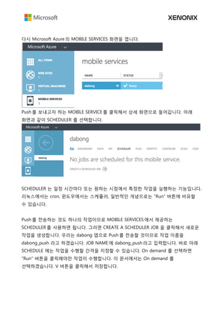 다시 Microsoft Azure 의 MOBILE SERVICES 화면을 엽니다.
Push 를 보내고자 하는 MOBILE SERVICE 를 클릭해서 상세 화면으로 들어갑니다. 아래
화면과 같이 SCHEDULER 를 선택합니다.
SCHEDULER 는 일정 시간마다 또는 원하는 시점에서 특정한 작업을 실행하는 기능입니다.
리눅스에서는 cron, 윈도우에서는 스케쥴러, 일반적인 개념으로는 "Run" 버튼에 비유할
수 있습니다.
Push 를 전송하는 것도 하나의 작업이므로 MOBILE SERVICES 에서 제공하는
SCHEDULER 를 사용하면 됩니다. 그러면 CREATE A SCHEDULER JOB 을 클릭해서 새로운
작업을 생성합니다. 우리는 dabong 앱으로 Push 를 전송할 것이므로 작업 이름을
dabong_push 라고 하겠습니다. JOB NAME 에 dabong_push 라고 입력합니다. 바로 아래
SCHEDULE 에는 작업을 수행할 간격을 지정할 수 있습니다. On demand 를 선택하면
"Run" 버튼을 클릭해야만 작업이 수행합니다. 이 문서에서는 On demand 를
선택하겠습니다. V 버튼을 클릭해서 저장합니다.
 