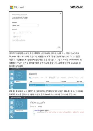 생성이 완료되면 아래와 같이 목록에 나타납니다. 한가지 눈에 띄는 것은 STATUS 에
Disabled 라고 표시되어 있습니다. 이것은 이 JOB 이 불가능하다는 것이 아니라 일정
시간마다 실행되도록 설정되지 않았다는 것을 의미합니다. 앞서 우리는 On demand 로
지정해서 "Run" 버튼을 클릭할 때만 실행하도록 했습니다. 그렇기 때문에 Disabled 로
표시된 것입니다.
JOB 을 클릭해서 상세 화면으로 들어가면 CONFIGURE 와 SCRIPT 메뉴를 볼 수 있습니다.
SCRIPT 메뉴를 선택하면 아래 화면과 같이 JavaScript 코드가 입력되어 있습니다.
 