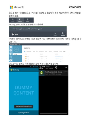 코드를 모두 작성했으므로 Push 를 전송해 보겠습니다. 화면 하단에 RUN ONCE 버튼을
클릭하세요.
dabong_push 가 잘 실행됐다고 나옵니다.
MOBILE SERVICES 화면의 LOGS 화면에서도 Notification successful 이라는 기록을 볼 수
있습니다.
안드로이드 앱에도 아래 화면과 같이 메세지가도착했습니다.
 