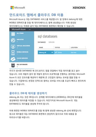 안드로이드 앱에서 클라우드 DB 이용
Microsoft Azure 는 SQL DATABASE 서비스를 제공합니다. 앞 장에서 dabong 에 대한
MOBILE SERVICE 를 만들 때 데이터베이스도 함께 생성했습니다. 이때 생성된
데이터베이스는 아래와 같이 SQL DATABASE 화면에서 확인할 수 있습니다.
우리가 생서한 DATABASE 에 안드로이드 앱을 연결해서 직접 데이터를 읽고 쓸수
있습니다. 서버 개발자 없이 앱 개발자 혼자서 프로젝트를 진행하는 경우에도 Microsoft
Azure 가 모든 인프라를 제공하기 때문에 큰 고민없이 원하는 모바일 앱을 만들 수
있습니다. 기업에서도 한정된 인력으로 원하는 모바일 서비스를 조금더 빠르고 편리하게
만들 수 있습니다.
클라우드 DB 에 테이블 생성하기
dabong_db 라는 것은 DB 입니다. 관계형 데이터베이스(RDBMS)는 DB 안에 테이블을
생성해야만 데이터를 저장할 수 있습니다. 마찬가지로 Microsoft Azure 의 SQL
DATABASE 도 테이블을 생성해 주어야 합니다.
아래 화면은 MOBILE SERVICE 를 만들 때 함께 생성한 dabong_db 상세 화면입니다.
참고로 테이블은 SQL DATABASE 화면에서 생성하지 않으므로 아래 내용을 잘
따라오시기를 바랍니다.
 