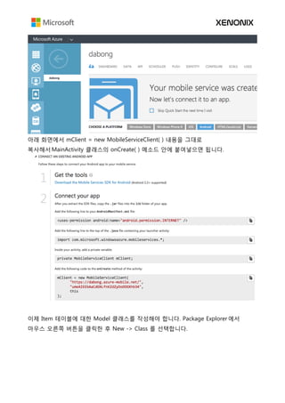 아래 화면에서 mClient = new MobileServiceClient( ) 내용을 그대로
복사해서 MainActivity 클래스의 onCreate( ) 메소드 안에 붙여넣으면 됩니다.
이제 Item 테이블에 대한 Model 클래스를 작성해야 합니다. Package Explorer 에서
마우스 오른쪽 버튼을 클릭한 후 New -> Class 를 선택합니다.
 