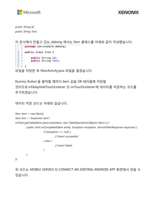 public String Id;
public String Text;
이 문서에서 만들고 있는 dabong 에서는 Item 클래스를 아래와 같이 작성했습니다.
파일을 저장한 후 MainActivity.java 파일을 열겠습니다.
Dummy Button 을 클릭할 때마다 Item 값을 DB 테이블에 저장할
것이므로 mDelayHideTouchListener 의 onTouchLisitener 에 데이터를 저장하는 코드를
추가하겠습니다.
데이터 저장 코드는 아래와 같습니다.
Item item = new Item();
item.Text = "Awesome item";
mClient.getTable(Item.class).insert(item, new TableOperationCallback<Item>() {
public void onCompleted(Item entity, Exception exception, ServiceFilterResponse response) {
if (exception == null) {
// Insert succeeded
} else {
// Insert failed
}
}
});
위 코드는 MOBILE SERVICE 의 CONNECT AN EXISTING ANDROID APP 화면에서 얻을 수
있습니다.
 