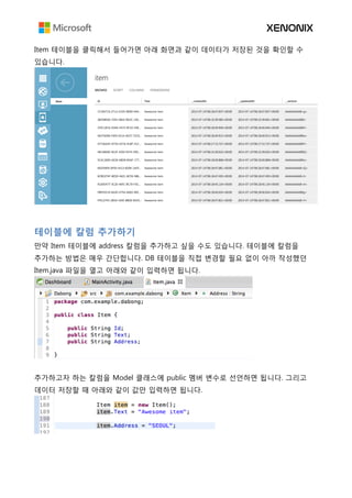 Item 테이블을 클릭해서 들어가면 아래 화면과 같이 데이터가 저장된 것을 확인할 수
있습니다.
테이블에 칼럼 추가하기
만약 Item 테이블에 address 칼럼을 추가하고 싶을 수도 있습니다. 테이블에 칼럼을
추가하는 방법은 매우 간단합니다. DB 테이블을 직접 변경할 필요 없이 아까 작성했던
Item.java 파일을 열고 아래와 같이 입력하면 됩니다.
추가하고자 하는 칼럼을 Model 클래스에 public 멤버 변수로 선언하면 됩니다. 그리고
데이터 저장할 때 아래와 같이 값만 입력하면 됩니다.
 