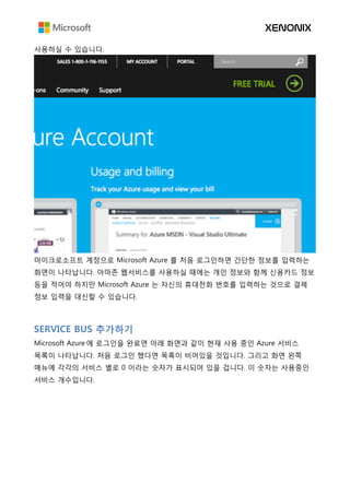 사용하실 수 있습니다.
마이크로소프트 계정으로 Microsoft Azure 를 처음 로그인하면 간단한 정보를 입력하는
화면이 나타납니다. 아마존 웹서비스를 사용하실 때에는 개인 정보와 함께 신용카드 정보
등을 적어야 하지만 Microsoft Azure 는 자신의 휴대전화 번호를 입력하는 것으로 결제
정보 입력을 대신할 수 있습니다.
SERVICE BUS 추가하기
Microsoft Azure 에 로그인을 완료면 아래 화면과 같이 현재 사용 중인 Azure 서비스
목록이 나타납니다. 처음 로그인 했다면 목록이 비어있을 것입니다. 그리고 화면 왼쪽
메뉴에 각각의 서비스 별로 0 이라는 숫자가 표시되어 있을 겁니다. 이 숫자는 사용중인
서비스 개수입니다.
 