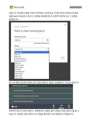 있습니다. 한국에서 빠른 지역은 아무래도 지리적으로 가까운 동아시아(East Asia)와
일본(Japan West)라고 합니다. 입력을 완료했다면 창 오른쪽 하단에 있는 V 버튼을
클릭합니다.
잠시 후 화면 하단에 아래와 같이 네임스페이스 생성이 완료됐다고 나타날 것입니다.
SERVICE BUS 의 네임스페이스 목록에서도 아래와 같이 생성한 네임스페이스를 볼 수
있습니다. 생성한 네임스페이스의 이름을 클릭해서 상세 화면으로 이동합니다.
 