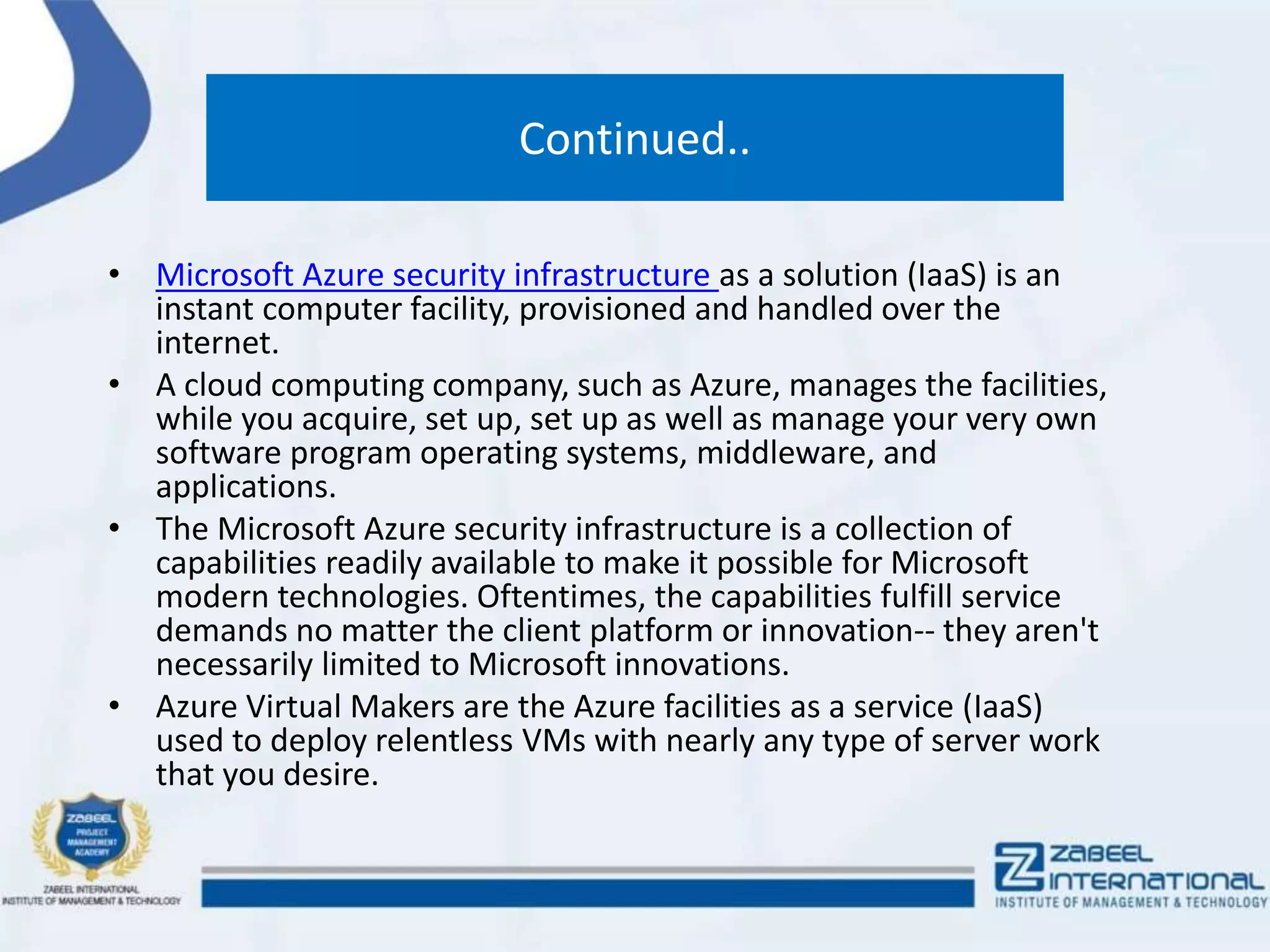 Continued..
• Microsoft Azure security infrastructure as a solution (IaaS) is an
instant computer facility, provisioned and handled over the
internet.
• A cloud computing company, such as Azure, manages the facilities,
while you acquire, set up, set up as well as manage your very own
software program operating systems, middleware, and
applications.
• The Microsoft Azure security infrastructure is a collection of
capabilities readily available to make it possible for Microsoft
modern technologies. Oftentimes, the capabilities fulfill service
demands no matter the client platform or innovation-- they aren't
necessarily limited to Microsoft innovations.
• Azure Virtual Makers are the Azure facilities as a service (IaaS)
used to deploy relentless VMs with nearly any type of server work
that you desire.
 