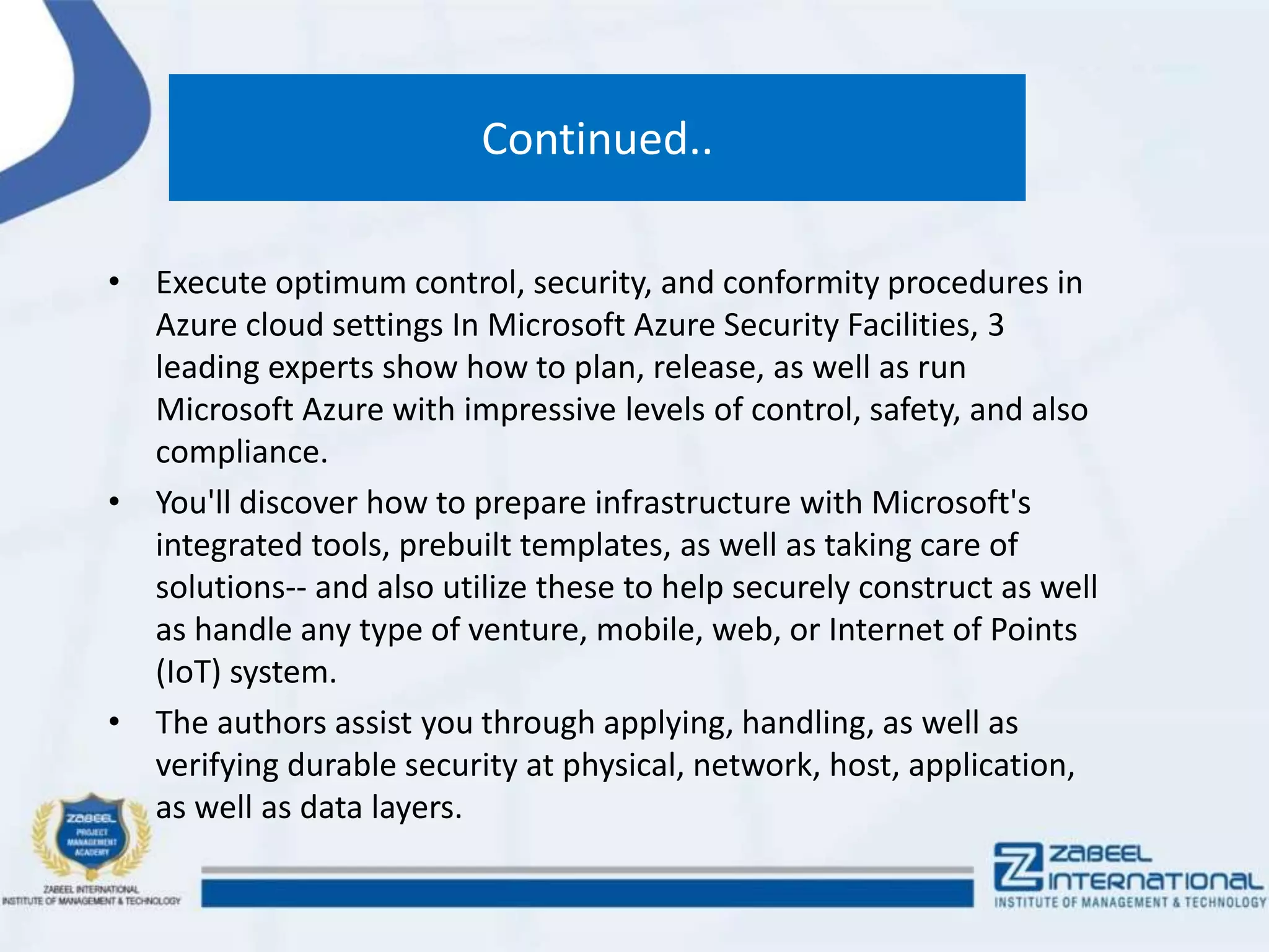 Continued..
• Execute optimum control, security, and conformity procedures in
Azure cloud settings In Microsoft Azure Security Facilities, 3
leading experts show how to plan, release, as well as run
Microsoft Azure with impressive levels of control, safety, and also
compliance.
• You'll discover how to prepare infrastructure with Microsoft's
integrated tools, prebuilt templates, as well as taking care of
solutions-- and also utilize these to help securely construct as well
as handle any type of venture, mobile, web, or Internet of Points
(IoT) system.
• The authors assist you through applying, handling, as well as
verifying durable security at physical, network, host, application,
as well as data layers.
 