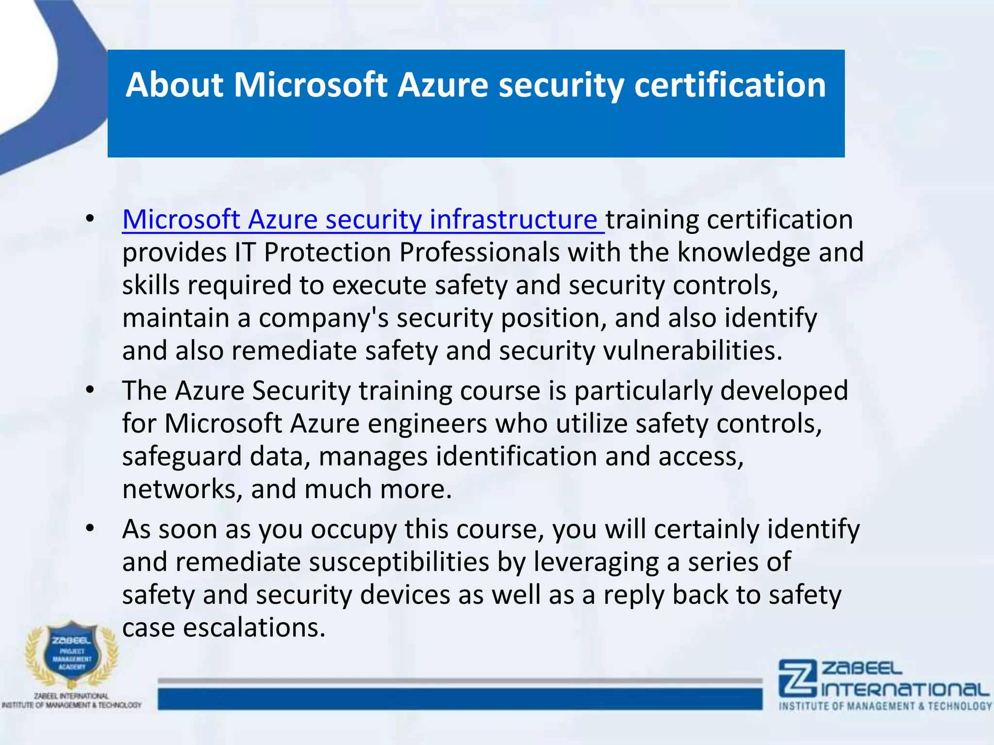 About Microsoft Azure security certification
• Microsoft Azure security infrastructure training certification
provides IT Protection Professionals with the knowledge and
skills required to execute safety and security controls,
maintain a company's security position, and also identify
and also remediate safety and security vulnerabilities.
• The Azure Security training course is particularly developed
for Microsoft Azure engineers who utilize safety controls,
safeguard data, manages identification and access,
networks, and much more.
• As soon as you occupy this course, you will certainly identify
and remediate susceptibilities by leveraging a series of
safety and security devices as well as a reply back to safety
case escalations.
 