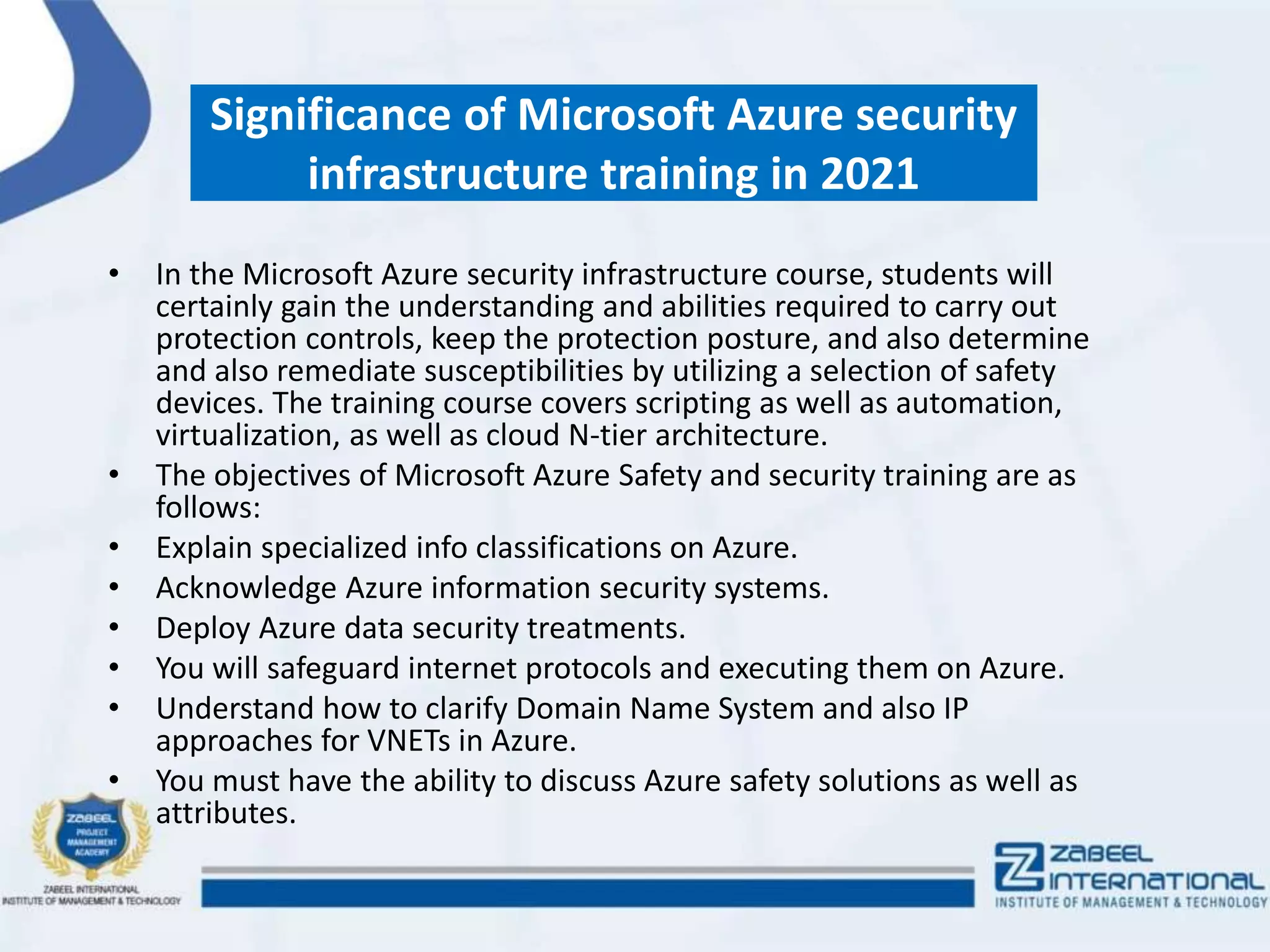 Significance of Microsoft Azure security
infrastructure training in 2021
• In the Microsoft Azure security infrastructure course, students will
certainly gain the understanding and abilities required to carry out
protection controls, keep the protection posture, and also determine
and also remediate susceptibilities by utilizing a selection of safety
devices. The training course covers scripting as well as automation,
virtualization, as well as cloud N-tier architecture.
• The objectives of Microsoft Azure Safety and security training are as
follows:
• Explain specialized info classifications on Azure.
• Acknowledge Azure information security systems.
• Deploy Azure data security treatments.
• You will safeguard internet protocols and executing them on Azure.
• Understand how to clarify Domain Name System and also IP
approaches for VNETs in Azure.
• You must have the ability to discuss Azure safety solutions as well as
attributes.
 
