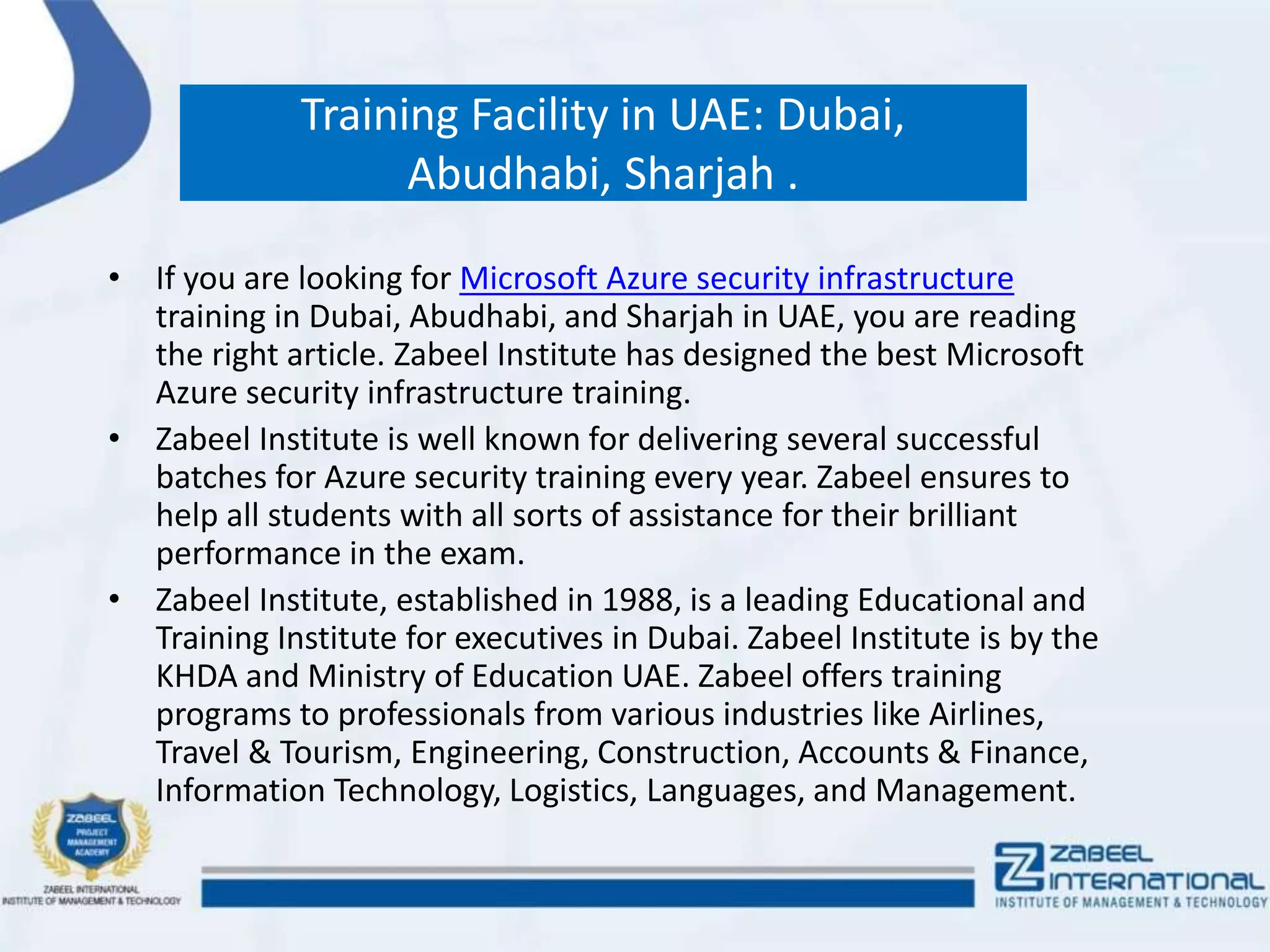 Training Facility in UAE: Dubai,
Abudhabi, Sharjah .
• If you are looking for Microsoft Azure security infrastructure
training in Dubai, Abudhabi, and Sharjah in UAE, you are reading
the right article. Zabeel Institute has designed the best Microsoft
Azure security infrastructure training.
• Zabeel Institute is well known for delivering several successful
batches for Azure security training every year. Zabeel ensures to
help all students with all sorts of assistance for their brilliant
performance in the exam.
• Zabeel Institute, established in 1988, is a leading Educational and
Training Institute for executives in Dubai. Zabeel Institute is by the
KHDA and Ministry of Education UAE. Zabeel offers training
programs to professionals from various industries like Airlines,
Travel & Tourism, Engineering, Construction, Accounts & Finance,
Information Technology, Logistics, Languages, and Management.
 