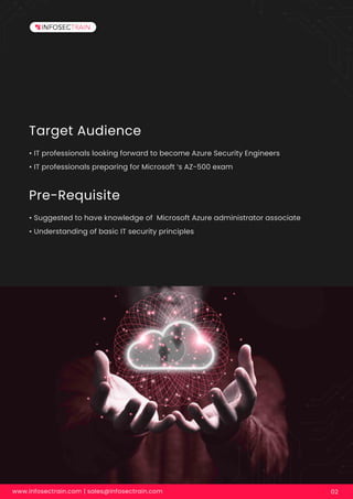 Target Audience
• IT professionals looking forward to become Azure Security Engineers
• IT professionals preparing for Microsoft ’s AZ-500 exam
Pre-Requisite
• Suggested to have knowledge of Microsoft Azure administrator associate
• Understanding of basic IT security principles
www.infosectrain.com | sales@infosectrain.com 02
 