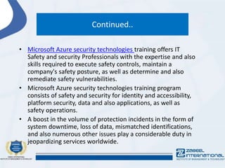 Continued..
• Microsoft Azure security technologies training offers IT
Safety and security Professionals with the expertise and also
skills required to execute safety controls, maintain a
company's safety posture, as well as determine and also
remediate safety vulnerabilities.
• Microsoft Azure security technologies training program
consists of safety and security for identity and accessibility,
platform security, data and also applications, as well as
safety operations.
• A boost in the volume of protection incidents in the form of
system downtime, loss of data, mismatched identifications,
and also numerous other issues play a considerable duty in
jeopardizing services worldwide.
 