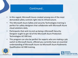 Continued..
• In this regard, Microsoft Azure created among one of the most
demanded safety controls right into its infrastructure.
• This Microsoft Azure Safety and security Technologies training is
perfect for safety designers that collaborate with Microsoft Azure
cloud solutions daily.
• Participants that wish to end up being a Microsoft Security
Designer ought to get rid of the Microsoft Azure Protection
Technologies AZ-500 test.
• This program can also be perfect for experts who are making a job
switch to Microsoft Azure, offered you currently have an essential
understanding of Microsoft Azure via Microsoft Azure Rudiments
Qualification AZ-900 training.
 