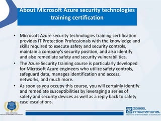 About Microsoft Azure security technologies
training certification
• Microsoft Azure security technologies training certification
provides IT Protection Professionals with the knowledge and
skills required to execute safety and security controls,
maintain a company's security position, and also identify
and also remediate safety and security vulnerabilities.
• The Azure Security training course is particularly developed
for Microsoft Azure engineers who utilize safety controls,
safeguard data, manages identification and access,
networks, and much more.
• As soon as you occupy this course, you will certainly identify
and remediate susceptibilities by leveraging a series of
safety and security devices as well as a reply back to safety
case escalations.
 
