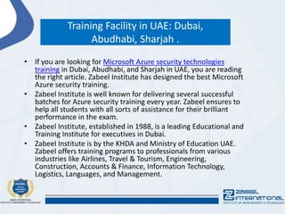 Training Facility in UAE: Dubai,
Abudhabi, Sharjah .
• If you are looking for Microsoft Azure security technologies
training in Dubai, Abudhabi, and Sharjah in UAE, you are reading
the right article. Zabeel Institute has designed the best Microsoft
Azure security training.
• Zabeel Institute is well known for delivering several successful
batches for Azure security training every year. Zabeel ensures to
help all students with all sorts of assistance for their brilliant
performance in the exam.
• Zabeel Institute, established in 1988, is a leading Educational and
Training Institute for executives in Dubai.
• Zabeel Institute is by the KHDA and Ministry of Education UAE.
Zabeel offers training programs to professionals from various
industries like Airlines, Travel & Tourism, Engineering,
Construction, Accounts & Finance, Information Technology,
Logistics, Languages, and Management.
 