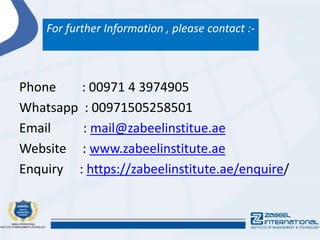 For further Information , please contact :-
Phone : 00971 4 3974905
Whatsapp : 00971505258501
Email : mail@zabeelinstitue.ae
Website : www.zabeelinstitute.ae
Enquiry : https://zabeelinstitute.ae/enquire/
 