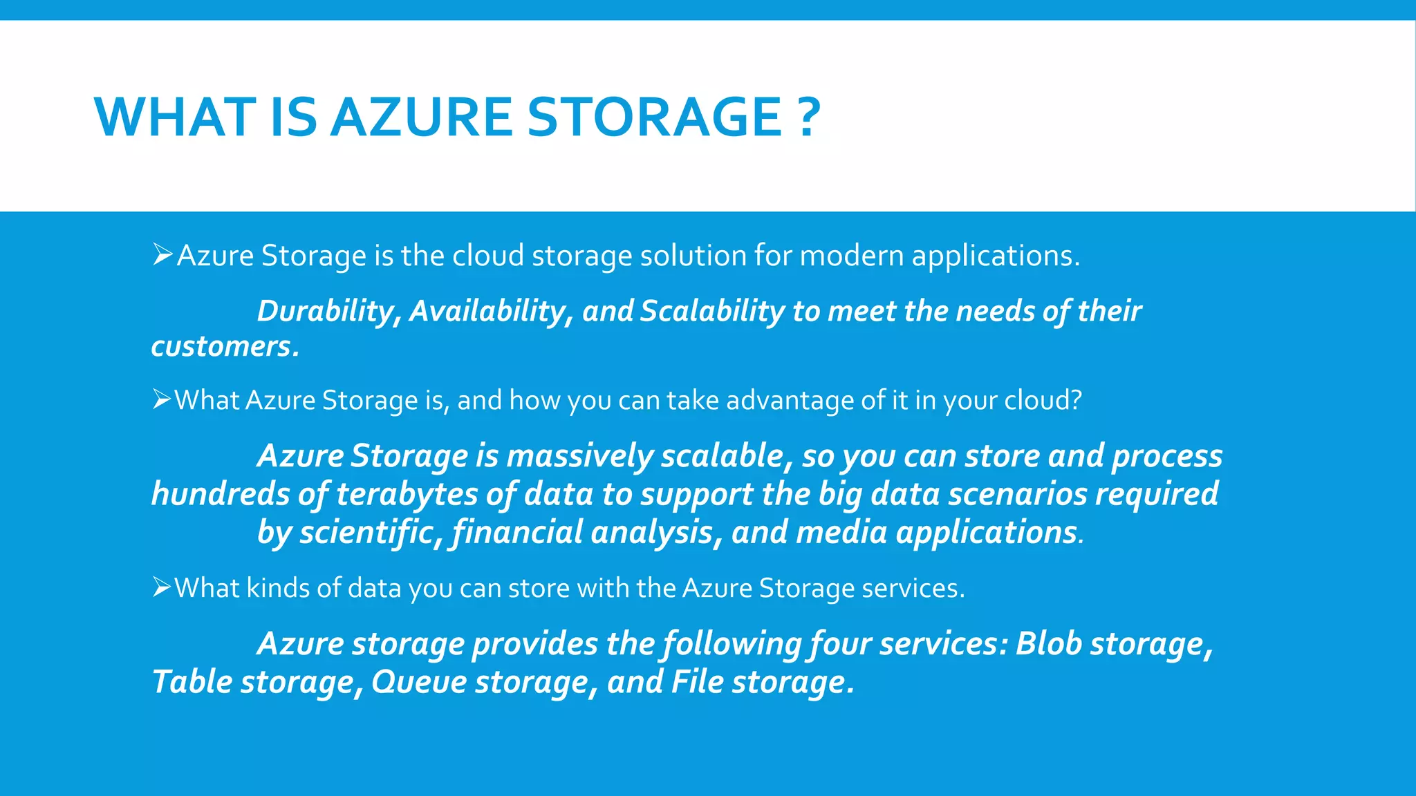 WHAT IS AZURE STORAGE ?
Azure Storage is the cloud storage solution for modern applications.
Durability, Availability, and Scalability to meet the needs of their
customers.
WhatAzure Storage is, and how you can take advantage of it in your cloud?
Azure Storage is massively scalable, so you can store and process
hundreds of terabytes of data to support the big data scenarios required
by scientific, financial analysis, and media applications.
What kinds of data you can store with the Azure Storage services.
Azure storage provides the following four services: Blob storage,
Table storage, Queue storage, and File storage.
 